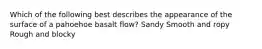 Which of the following best describes the appearance of the surface of a pahoehoe basalt flow? Sandy Smooth and ropy Rough and blocky