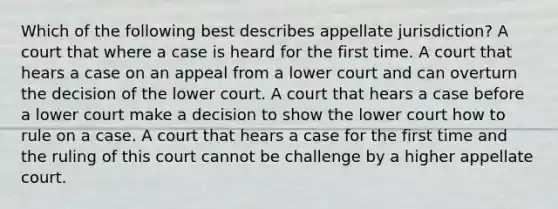 Which of the following best describes appellate jurisdiction? A court that where a case is heard for the first time. A court that hears a case on an appeal from a lower court and can overturn the decision of the lower court. A court that hears a case before a lower court make a decision to show the lower court how to rule on a case. A court that hears a case for the first time and the ruling of this court cannot be challenge by a higher appellate court.