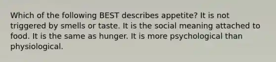 Which of the following BEST describes appetite? It is not triggered by smells or taste. It is the social meaning attached to food. It is the same as hunger. It is more psychological than physiological.