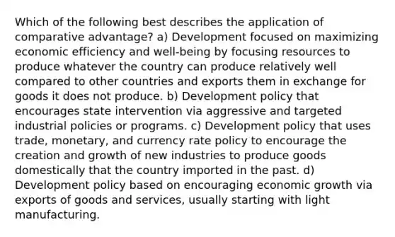 Which of the following best describes the application of comparative advantage? a) Development focused on maximizing economic efficiency and well-being by focusing resources to produce whatever the country can produce relatively well compared to other countries and exports them in exchange for goods it does not produce. b) Development policy that encourages state intervention via aggressive and targeted industrial policies or programs. c) Development policy that uses trade, monetary, and currency rate policy to encourage the creation and growth of new industries to produce goods domestically that the country imported in the past. d) Development policy based on encouraging economic growth via exports of goods and services, usually starting with light manufacturing.