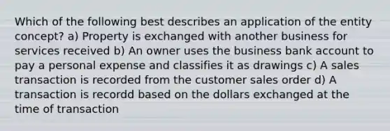 Which of the following best describes an application of the entity concept? a) Property is exchanged with another business for services received b) An owner uses the business bank account to pay a personal expense and classifies it as drawings c) A sales transaction is recorded from the customer sales order d) A transaction is recordd based on the dollars exchanged at the time of transaction