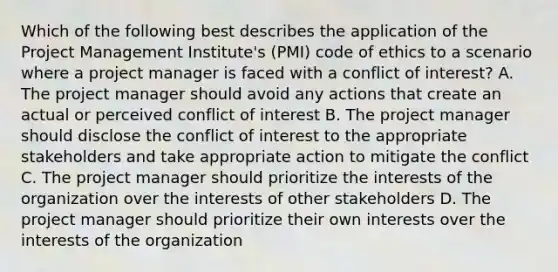 Which of the following best describes the application of the Project Management Institute's (PMI) code of ethics to a scenario where a project manager is faced with a conflict of interest? A. The project manager should avoid any actions that create an actual or perceived conflict of interest B. The project manager should disclose the conflict of interest to the appropriate stakeholders and take appropriate action to mitigate the conflict C. The project manager should prioritize the interests of the organization over the interests of other stakeholders D. The project manager should prioritize their own interests over the interests of the organization