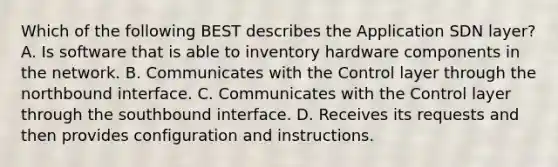 Which of the following BEST describes the Application SDN layer? A. Is software that is able to inventory hardware components in the network. B. Communicates with the Control layer through the northbound interface. C. Communicates with the Control layer through the southbound interface. D. Receives its requests and then provides configuration and instructions.