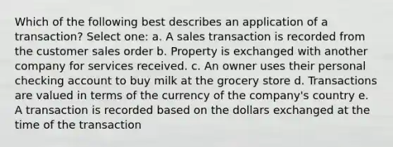 Which of the following best describes an application of a transaction? Select one: a. A sales transaction is recorded from the customer sales order b. Property is exchanged with another company for services received. c. An owner uses their personal checking account to buy milk at the grocery store d. Transactions are valued in terms of the currency of the company's country e. A transaction is recorded based on the dollars exchanged at the time of the transaction