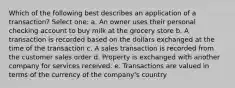 Which of the following best describes an application of a transaction? Select one: a. An owner uses their personal checking account to buy milk at the grocery store b. A transaction is recorded based on the dollars exchanged at the time of the transaction c. A sales transaction is recorded from the customer sales order d. Property is exchanged with another company for services received. e. Transactions are valued in terms of the currency of the company's country