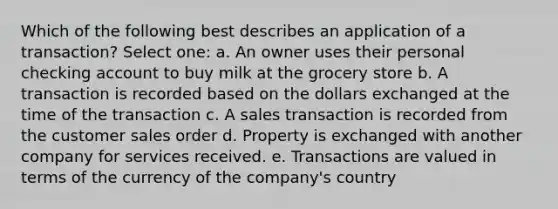 Which of the following best describes an application of a transaction? Select one: a. An owner uses their personal checking account to buy milk at the grocery store b. A transaction is recorded based on the dollars exchanged at the time of the transaction c. A sales transaction is recorded from the customer sales order d. Property is exchanged with another company for services received. e. Transactions are valued in terms of the currency of the company's country