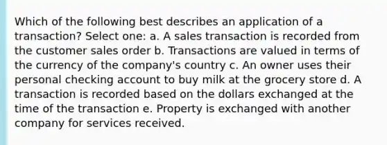 Which of the following best describes an application of a transaction? Select one: a. A sales transaction is recorded from the customer sales order b. Transactions are valued in terms of the currency of the company's country c. An owner uses their personal checking account to buy milk at the grocery store d. A transaction is recorded based on the dollars exchanged at the time of the transaction e. Property is exchanged with another company for services received.