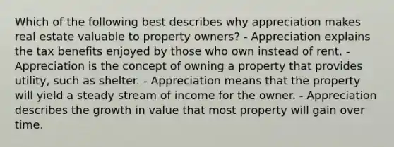 Which of the following best describes why appreciation makes real estate valuable to property owners? - Appreciation explains the tax benefits enjoyed by those who own instead of rent. - Appreciation is the concept of owning a property that provides utility, such as shelter. - Appreciation means that the property will yield a steady stream of income for the owner. - Appreciation describes the growth in value that most property will gain over time.