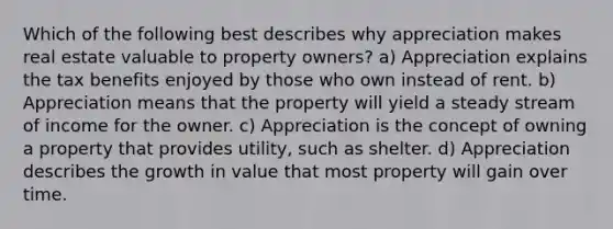 Which of the following best describes why appreciation makes real estate valuable to property owners? a) Appreciation explains the tax benefits enjoyed by those who own instead of rent. b) Appreciation means that the property will yield a steady stream of income for the owner. c) Appreciation is the concept of owning a property that provides utility, such as shelter. d) Appreciation describes the growth in value that most property will gain over time.