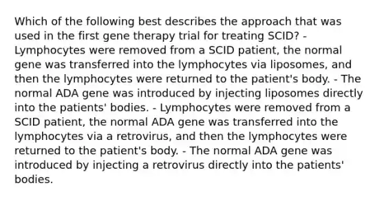 Which of the following best describes the approach that was used in the first gene therapy trial for treating SCID? - Lymphocytes were removed from a SCID patient, the normal gene was transferred into the lymphocytes via liposomes, and then the lymphocytes were returned to the patient's body. - The normal ADA gene was introduced by injecting liposomes directly into the patients' bodies. - Lymphocytes were removed from a SCID patient, the normal ADA gene was transferred into the lymphocytes via a retrovirus, and then the lymphocytes were returned to the patient's body. - The normal ADA gene was introduced by injecting a retrovirus directly into the patients' bodies.