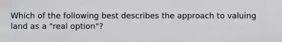 Which of the following best describes the approach to valuing land as a "real option"?