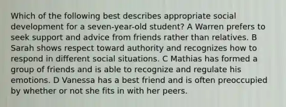 Which of the following best describes appropriate social development for a seven-year-old student? A Warren prefers to seek support and advice from friends rather than relatives. B Sarah shows respect toward authority and recognizes how to respond in different social situations. C Mathias has formed a group of friends and is able to recognize and regulate his emotions. D Vanessa has a best friend and is often preoccupied by whether or not she fits in with her peers.