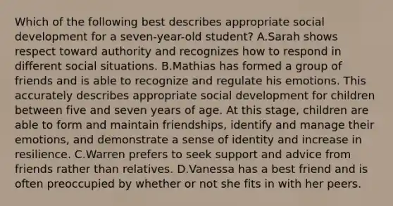 Which of the following best describes appropriate social development for a seven-year-old student? A.Sarah shows respect toward authority and recognizes how to respond in different social situations. B.Mathias has formed a group of friends and is able to recognize and regulate his emotions. This accurately describes appropriate social development for children between five and seven years of age. At this stage, children are able to form and maintain friendships, identify and manage their emotions, and demonstrate a sense of identity and increase in resilience. C.Warren prefers to seek support and advice from friends rather than relatives. D.Vanessa has a best friend and is often preoccupied by whether or not she fits in with her peers.