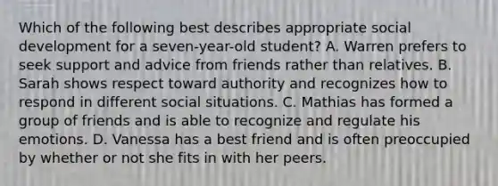 Which of the following best describes appropriate social development for a seven-year-old student? A. Warren prefers to seek support and advice from friends rather than relatives. B. Sarah shows respect toward authority and recognizes how to respond in different social situations. C. Mathias has formed a group of friends and is able to recognize and regulate his emotions. D. Vanessa has a best friend and is often preoccupied by whether or not she fits in with her peers.