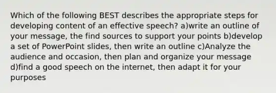 Which of the following BEST describes the appropriate steps for developing content of an effective speech? a)write an outline of your message, the find sources to support your points b)develop a set of PowerPoint slides, then write an outline c)Analyze the audience and occasion, then plan and organize your message d)find a good speech on the internet, then adapt it for your purposes