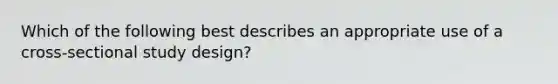 Which of the following best describes an appropriate use of a cross-sectional study design?