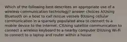 Which of the following best describes an appropriate use of a wireless communication technology? answer choices A)Using Bluetooth on a boat to call rescue vessels B)Using cellular communication in a sparsely populated area to connect to a mobile device to the Internet. C)Using satellite communication to connect a wireless keyboard to a nearby computer D)Using Wi-Fi to connect to a laptop and router within a house