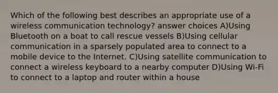 Which of the following best describes an appropriate use of a wireless communication technology? answer choices A)Using Bluetooth on a boat to call rescue vessels B)Using cellular communication in a sparsely populated area to connect to a mobile device to the Internet. C)Using satellite communication to connect a wireless keyboard to a nearby computer D)Using Wi-Fi to connect to a laptop and router within a house