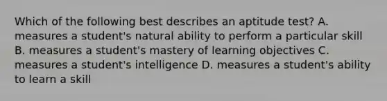 Which of the following best describes an aptitude test? A. measures a student's natural ability to perform a particular skill B. measures a student's mastery of learning objectives C. measures a student's intelligence D. measures a student's ability to learn a skill