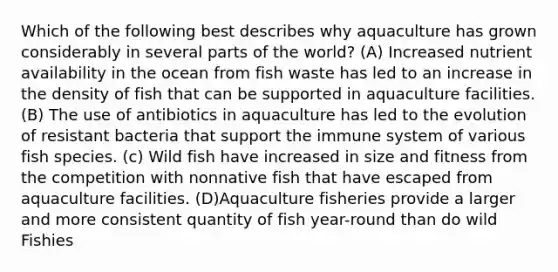 Which of the following best describes why aquaculture has grown considerably in several parts of the world? (A) Increased nutrient availability in the ocean from fish waste has led to an increase in the density of fish that can be supported in aquaculture facilities. (B) The use of antibiotics in aquaculture has led to the evolution of resistant bacteria that support the immune system of various fish species. (c) Wild fish have increased in size and fitness from the competition with nonnative fish that have escaped from aquaculture facilities. (D)Aquaculture fisheries provide a larger and more consistent quantity of fish year-round than do wild Fishies