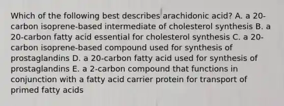 Which of the following best describes arachidonic acid? A. a 20-carbon isoprene-based intermediate of cholesterol synthesis B. a 20-carbon fatty acid essential for cholesterol synthesis C. a 20-carbon isoprene-based compound used for synthesis of prostaglandins D. a 20-carbon fatty acid used for synthesis of prostaglandins E. a 2-carbon compound that functions in conjunction with a fatty acid carrier protein for transport of primed fatty acids