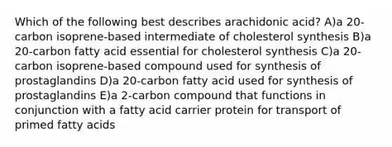 Which of the following best describes arachidonic acid? A)a 20-carbon isoprene-based intermediate of cholesterol synthesis B)a 20-carbon fatty acid essential for cholesterol synthesis C)a 20-carbon isoprene-based compound used for synthesis of prostaglandins D)a 20-carbon fatty acid used for synthesis of prostaglandins E)a 2-carbon compound that functions in conjunction with a fatty acid carrier protein for transport of primed fatty acids