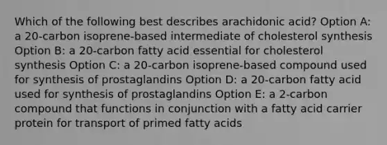 Which of the following best describes arachidonic acid? Option A: a 20-carbon isoprene-based intermediate of cholesterol synthesis Option B: a 20-carbon fatty acid essential for cholesterol synthesis Option C: a 20-carbon isoprene-based compound used for synthesis of prostaglandins Option D: a 20-carbon fatty acid used for synthesis of prostaglandins Option E: a 2-carbon compound that functions in conjunction with a fatty acid carrier protein for transport of primed fatty acids