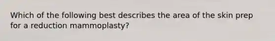 Which of the following best describes the area of the skin prep for a reduction mammoplasty?