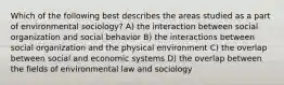 Which of the following best describes the areas studied as a part of environmental sociology? A) the interaction between social organization and social behavior B) the interactions between social organization and the physical environment C) the overlap between social and economic systems D) the overlap between the fields of environmental law and sociology