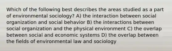 Which of the following best describes the areas studied as a part of environmental sociology? A) the interaction between social organization and social behavior B) the interactions between social organization and the physical environment C) the overlap between social and economic systems D) the overlap between the fields of environmental law and sociology