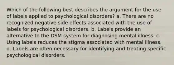 Which of the following best describes <a href='https://www.questionai.com/knowledge/kX9kaOpm3q-the-argument' class='anchor-knowledge'>the argument</a> for the use of labels applied to psychological disorders? a. There are no recognized negative side effects associated with the use of labels for psychological disorders. b. Labels provide an alternative to the DSM system for diagnosing mental illness. c. Using labels reduces the stigma associated with mental illness. d. Labels are often necessary for identifying and treating specific psychological disorders.