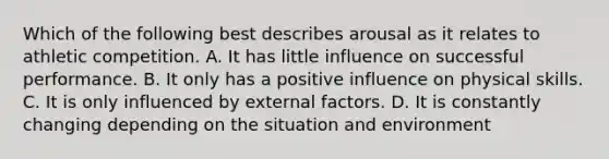 Which of the following best describes arousal as it relates to athletic competition. A. It has little influence on successful performance. B. It only has a positive influence on physical skills. C. It is only influenced by external factors. D. It is constantly changing depending on the situation and environment