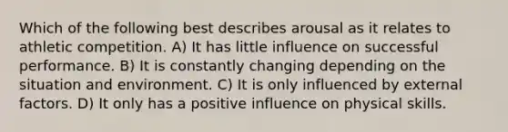 Which of the following best describes arousal as it relates to athletic competition. A) It has little influence on successful performance. B) It is constantly changing depending on the situation and environment. C) It is only influenced by external factors. D) It only has a positive influence on physical skills.