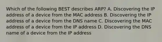 Which of the following BEST describes ARP? A. Discovering the IP address of a device from the MAC address B. Discovering the IP address of a device from the DNS name C. Discovering the MAC address of a device from the IP address D. Discovering the DNS name of a device from the IP address