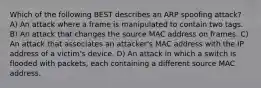 Which of the following BEST describes an ARP spoofing attack? A) An attack where a frame is manipulated to contain two tags. B) An attack that changes the source MAC address on frames. C) An attack that associates an attacker's MAC address with the IP address of a victim's device. D) An attack in which a switch is flooded with packets, each containing a different source MAC address.