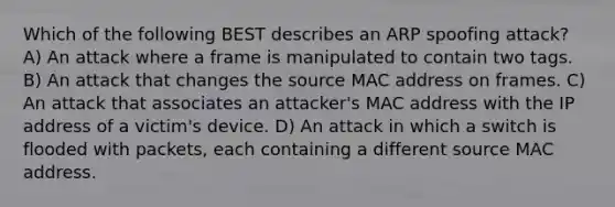 Which of the following BEST describes an ARP spoofing attack? A) An attack where a frame is manipulated to contain two tags. B) An attack that changes the source MAC address on frames. C) An attack that associates an attacker's MAC address with the IP address of a victim's device. D) An attack in which a switch is flooded with packets, each containing a different source MAC address.