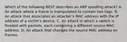 Which of the following BEST describes an ARP spoofing attack? A. An attack where a frame is manipulated to contain two tags. B. An attack that associates an attacker's MAC address with the IP address of a victim's device. C. An attack in which a switch is flooded with packets, each containing a different source MAC address. D. An attack that changes the source MAC address on frames.