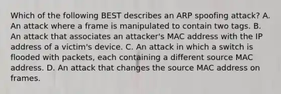 Which of the following BEST describes an ARP spoofing attack? A. An attack where a frame is manipulated to contain two tags. B. An attack that associates an attacker's MAC address with the IP address of a victim's device. C. An attack in which a switch is flooded with packets, each containing a different source MAC address. D. An attack that changes the source MAC address on frames.