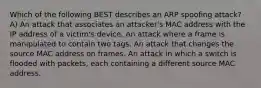 Which of the following BEST describes an ARP spoofing attack? A) An attack that associates an attacker's MAC address with the IP address of a victim's device. An attack where a frame is manipulated to contain two tags. An attack that changes the source MAC address on frames. An attack in which a switch is flooded with packets, each containing a different source MAC address.