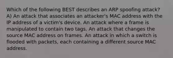 Which of the following BEST describes an ARP spoofing attack? A) An attack that associates an attacker's MAC address with the IP address of a victim's device. An attack where a frame is manipulated to contain two tags. An attack that changes the source MAC address on frames. An attack in which a switch is flooded with packets, each containing a different source MAC address.