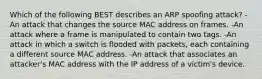 Which of the following BEST describes an ARP spoofing attack? -An attack that changes the source MAC address on frames. -An attack where a frame is manipulated to contain two tags. -An attack in which a switch is flooded with packets, each containing a different source MAC address. -An attack that associates an attacker's MAC address with the IP address of a victim's device.