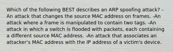 Which of the following BEST describes an ARP spoofing attack? -An attack that changes the source MAC address on frames. -An attack where a frame is manipulated to contain two tags. -An attack in which a switch is flooded with packets, each containing a different source MAC address. -An attack that associates an attacker's MAC address with the IP address of a victim's device.