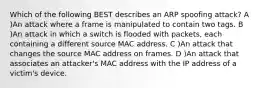 Which of the following BEST describes an ARP spoofing attack? A )An attack where a frame is manipulated to contain two tags. B )An attack in which a switch is flooded with packets, each containing a different source MAC address. C )An attack that changes the source MAC address on frames. D )An attack that associates an attacker's MAC address with the IP address of a victim's device.