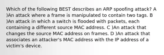 Which of the following BEST describes an ARP spoofing attack? A )An attack where a frame is manipulated to contain two tags. B )An attack in which a switch is flooded with packets, each containing a different source MAC address. C )An attack that changes the source MAC address on frames. D )An attack that associates an attacker's MAC address with the IP address of a victim's device.