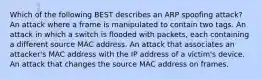 Which of the following BEST describes an ARP spoofing attack? An attack where a frame is manipulated to contain two tags. An attack in which a switch is flooded with packets, each containing a different source MAC address. An attack that associates an attacker's MAC address with the IP address of a victim's device. An attack that changes the source MAC address on frames.