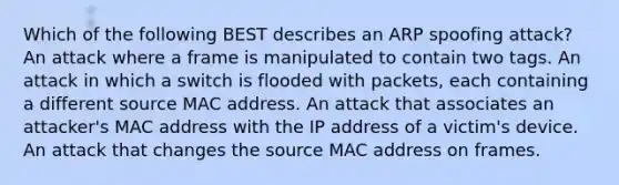 Which of the following BEST describes an ARP spoofing attack? An attack where a frame is manipulated to contain two tags. An attack in which a switch is flooded with packets, each containing a different source MAC address. An attack that associates an attacker's MAC address with the IP address of a victim's device. An attack that changes the source MAC address on frames.