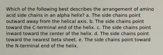 Which of the following best describes the arrangement of amino acid side chains in an alpha helix? a. The side chains point outward away from the helical axis. b. The side chains point toward the C-terminal end of the helix. c. The side chains point inward toward the center of the helix. d. The side chains point toward the nearest beta sheet. e. The side chains point toward the N-terminal end of the helix.