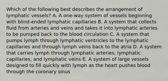 Which of the following best describes the arrangement of <a href='https://www.questionai.com/knowledge/ki6sUebkzn-lymphatic-vessels' class='anchor-knowledge'>lymphatic vessels</a>? A. A one-way system of vessels beginning with blind-ended lymphatic capillaries B. A system that collects fluid from arteries and veins and takes it into lymphatic arteries to be pumped back to <a href='https://www.questionai.com/knowledge/k7oXMfj7lk-the-blood' class='anchor-knowledge'>the blood</a> circulation C. A system that pumps lymph through lymphatic ventricles to the lymphatic capillaries and through lymph veins back to the atria D. A system that carries lymph through lymphatic arteries, lymphatic capillaries, and lymphatic veins E. A system of large vessels designed to fill quickly with lymph as <a href='https://www.questionai.com/knowledge/kya8ocqc6o-the-heart' class='anchor-knowledge'>the heart</a> pushes blood through the coronary sinus