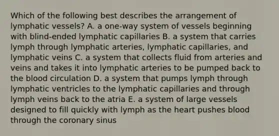 Which of the following best describes the arrangement of <a href='https://www.questionai.com/knowledge/ki6sUebkzn-lymphatic-vessels' class='anchor-knowledge'>lymphatic vessels</a>? A. a one-way system of vessels beginning with blind-ended lymphatic capillaries B. a system that carries lymph through lymphatic arteries, lymphatic capillaries, and lymphatic veins C. a system that collects fluid from arteries and veins and takes it into lymphatic arteries to be pumped back to <a href='https://www.questionai.com/knowledge/k7oXMfj7lk-the-blood' class='anchor-knowledge'>the blood</a> circulation D. a system that pumps lymph through lymphatic ventricles to the lymphatic capillaries and through lymph veins back to the atria E. a system of large vessels designed to fill quickly with lymph as <a href='https://www.questionai.com/knowledge/kya8ocqc6o-the-heart' class='anchor-knowledge'>the heart</a> pushes blood through the coronary sinus