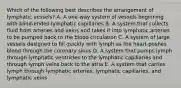 Which of the following best describes the arrangement of lymphatic vessels? A. A one-way system of vessels beginning with blind-ended lymphatic capillaries B. A system that collects fluid from arteries and veins and takes it into lymphatic arteries to be pumped back to the blood circulation C. A system of large vessels designed to fill quickly with lymph as the heart pushes blood through the coronary sinus D. A system that pumps lymph through lymphatic ventricles to the lymphatic capillaries and through lymph veins back to the atria E. A system that carries lymph through lymphatic arteries, lymphatic capillaries, and lymphatic veins